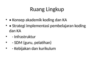 Ruang Lingkup
• • Konsep akademik koding dan KA
• • Strategi implementasi pembelajaran koding
dan KA
• - Infrastruktur
• - SDM (guru, pelatihan)
• - Kebijakan dan kurikulum
 