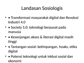 Landasan Sosiologis
• • Transformasi masyarakat digital dan Revolusi
Industri 4.0
• • Society 5.0: teknologi berpusat pada
manusia
• • Kesenjangan akses & literasi digital masih
tinggi
• • Tantangan sosial: ketimpangan, hoaks, etika
digital
• • Potensi teknologi untuk inklusi sosial dan
ekonomi
 
