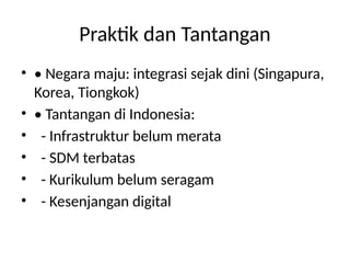 Praktik dan Tantangan
• • Negara maju: integrasi sejak dini (Singapura,
Korea, Tiongkok)
• • Tantangan di Indonesia:
• - Infrastruktur belum merata
• - SDM terbatas
• - Kurikulum belum seragam
• - Kesenjangan digital
 