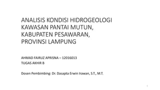 ANALISIS KONDISI HIDROGEOLOGI
KAWASAN PANTAI MUTUN,
KABUPATEN PESAWARAN,
PROVINSI LAMPUNG
AHMAD FAIRUZ APRISNA – 12016013
TUGAS AKHIR B
Dosen Pembimbing: Dr. Dasapta Erwin Irawan, S.T., M.T.
1
 