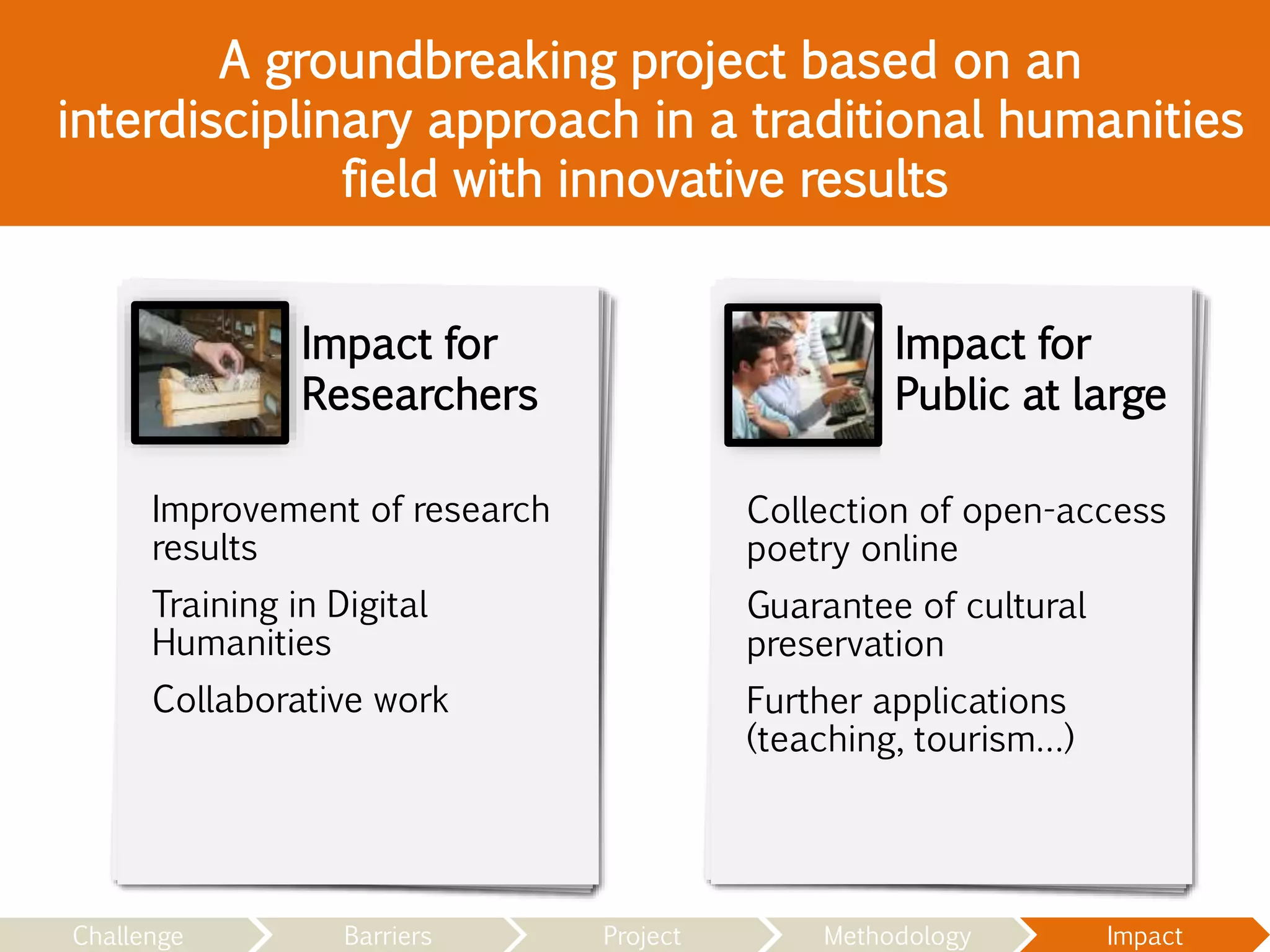 Impact for
Public at large
Impact for
Researchers
A groundbreaking project based on an
interdisciplinary approach in a traditional humanities
field with innovative results
Improvement of research
results
Training in Digital
Humanities
Collaborative work
Collection of open-access
poetry online
Guarantee of cultural
preservation
Further applications
(teaching, tourism…)
Challenge Barriers Project Methodology Impact
 