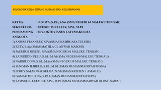 KELOMPOK KERJA BIDANG HUBMAS DAN KELEMBAGAAN
KETUA : J. NOYA, S.Pd., S.Sos (SMA NEGERI 63 MALUKU TENGAH)
SEKRETARIS : EFENDI TURELELY, S.Pd., M.Pd
PENDAMPING : Drs. OKTOVIANUS LATUMAKULITA
ANGGOTA :
1) ANWAR FESANREY, S.Pd (SMAS NAMBUASA TULEHU)
2) RETY, S.Ag (SMAS MATHLA'UL ANWAR MASOHI)
3) JACUBUS JOSEPH, S.Pd (SMA NEGERI 61 MALUKU TENGAH)
4) ZAINUDDIN PELU, S.Pd., M.Pd (SMA NEGERI 60 MALUKU TENGAH)
5) NADIRUDDIN, S.Pd., M.Sc (SMA NEGERI 58 MALUKU TENGAH)
6) SENIMAN ILIHELU, S.Pd., M.Pd (SMAS MUHAMMADIYAH MISSA)
7) FERDY SALMON SOSELISA, S.Pd (SMAS KRISTEN 1 AMAHAI)
8) GAMAR TIHURUA, S.Pd.I (SMAS MUHAMMADIYAH SEPA)
9) SAMSUL B. LETAHIIT, S.Pd., M.Pd (SMAS MUHAMMADIYAH OLONG SAWAI)
 