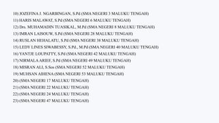 10) JOZEFINA J. NGARBINGAN, S.Pd (SMA NEGERI 3 MALUKU TENGAH)
11) HARIS MALAWAT, S.Pd (SMA NEGERI 6 MALUKU TENGAH)
12) Drs. MUHAMADIN TUASIKAL, M.Pd (SMA NEGERI 8 MALUKU TENGAH)
13) IMRAN LAISOUW, S.Pd (SMA NEGERI 28 MALUKU TENGAH)
14) RUSLAN HEHALATU, S.Pd (SMA NEGERI 38 MALUKU TENGAH)
15) LEDY LINES SIWABESSY, S.Pd., M.Pd (SMA NEGERI 40 MALUKU TENGAH)
16) YANTJE LOUPATTY, S.Pd (SMA NEGERI 42 MALUKU TENGAH)
17) NIRMALAARIEF, S.Pd (SMA NEGERI 49 MALUKU TENGAH)
18) MISRAN ALI, S.Sos (SMA NEGERI 52 MALUKU TENGAH)
19) MUHSAN AIHENA (SMA NEGERI 53 MALUKU TENGAH)
20) (SMA NEGERI 17 MALUKU TENGAH)
21) (SMA NEGERI 22 MALUKU TENGAH)
22) (SMA NEGERI 24 MALUKU TENGAH)
23) (SMA NEGERI 47 MALUKU TENGAH)
 