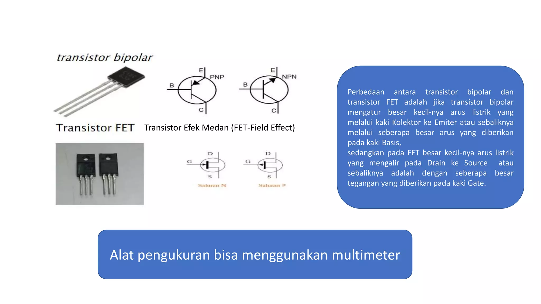 Perbedaan antara transistor bipolar dan
transistor FET adalah jika transistor bipolar
mengatur besar kecil-nya arus listrik yang
melalui kaki Kolektor ke Emiter atau sebaliknya
melalui seberapa besar arus yang diberikan
pada kaki Basis,
sedangkan pada FET besar kecil-nya arus listrik
yang mengalir pada Drain ke Source atau
sebaliknya adalah dengan seberapa besar
tegangan yang diberikan pada kaki Gate.
Transistor Efek Medan (FET-Field Effect)
Alat pengukuran bisa menggunakan multimeter
 
