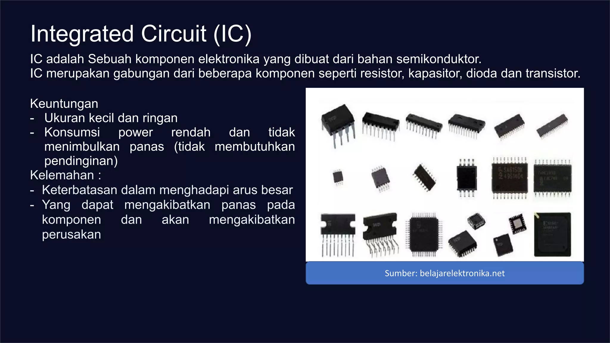 Integrated Circuit (IC)
IC adalah Sebuah komponen elektronika yang dibuat dari bahan semikonduktor.
IC merupakan gabungan dari beberapa komponen seperti resistor, kapasitor, dioda dan transistor.
Keuntungan
- Ukuran kecil dan ringan
- Konsumsi power rendah dan tidak
menimbulkan panas (tidak membutuhkan
pendinginan)
Kelemahan :
- Keterbatasan dalam menghadapi arus besar
- Yang dapat mengakibatkan panas pada
komponen dan akan mengakibatkan
perusakan
Sumber: belajarelektronika.net
 