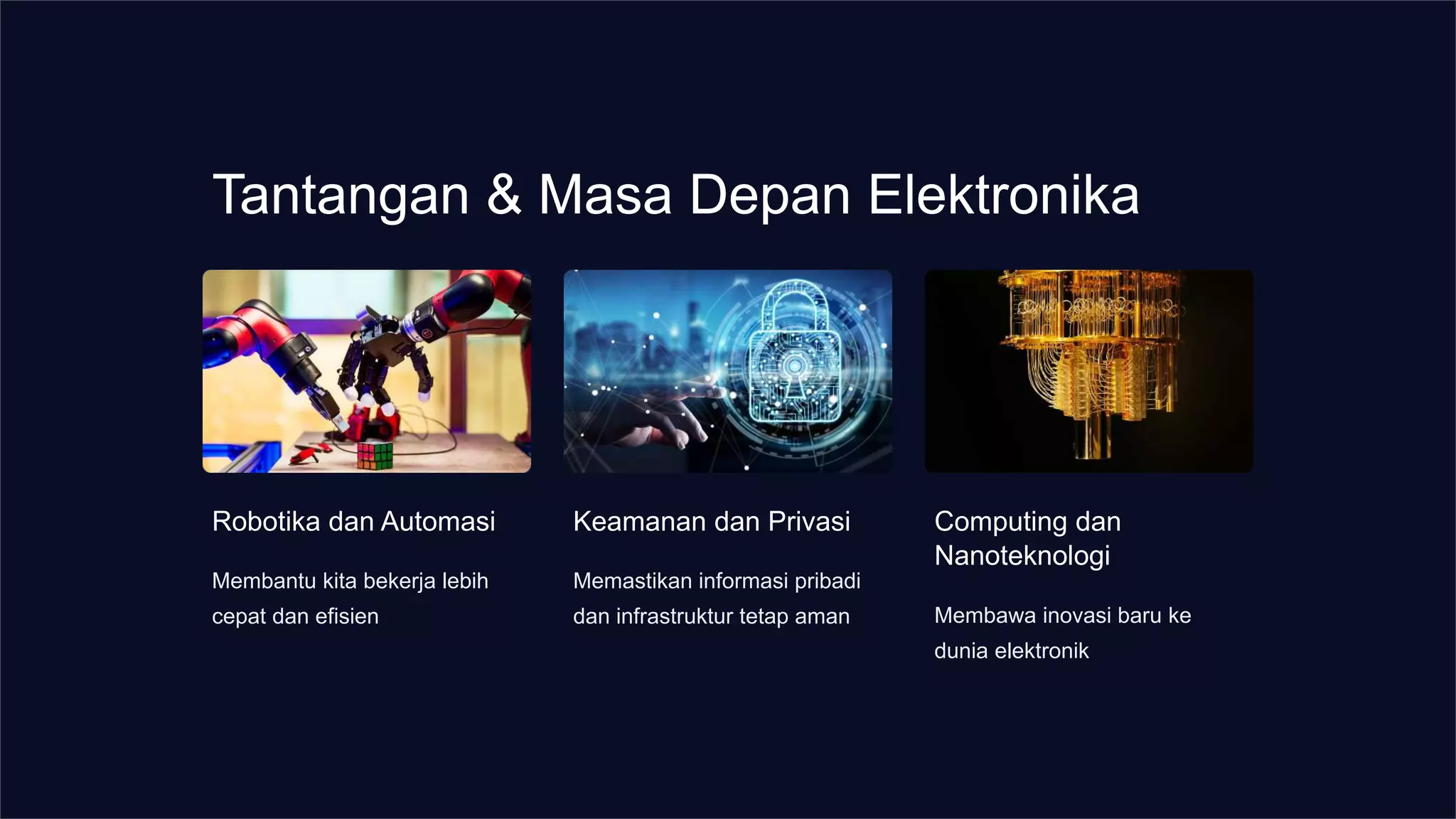 Tantangan & Masa Depan Elektronika
Robotika dan Automasi
Membantu kita bekerja lebih
cepat dan efisien
Keamanan dan Privasi
Memastikan informasi pribadi
dan infrastruktur tetap aman
Computing dan
Nanoteknologi
Membawa inovasi baru ke
dunia elektronik
 