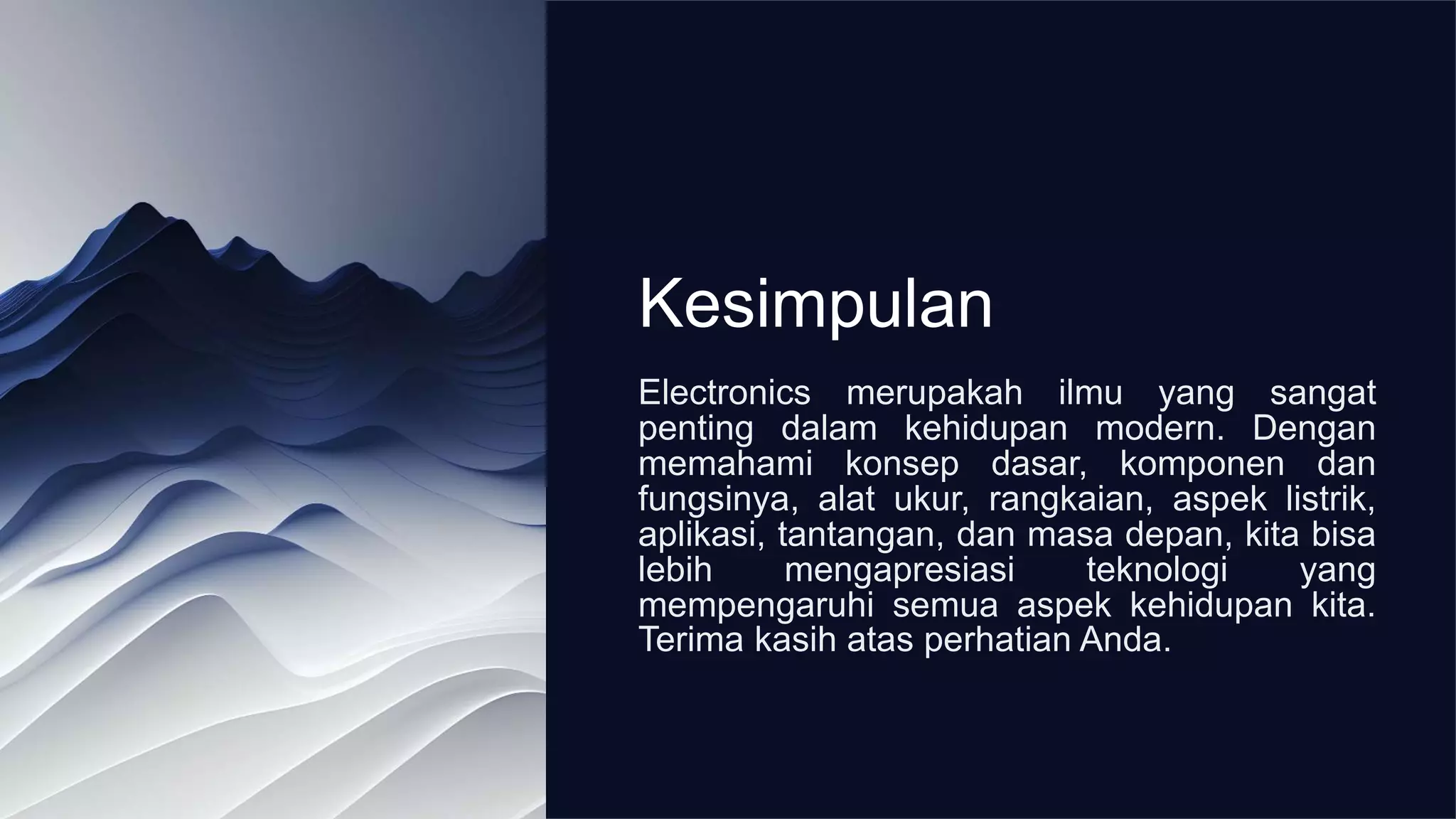 Kesimpulan
Electronics merupakah ilmu yang sangat
penting dalam kehidupan modern. Dengan
memahami konsep dasar, komponen dan
fungsinya, alat ukur, rangkaian, aspek listrik,
aplikasi, tantangan, dan masa depan, kita bisa
lebih mengapresiasi teknologi yang
mempengaruhi semua aspek kehidupan kita.
Terima kasih atas perhatian Anda.
 