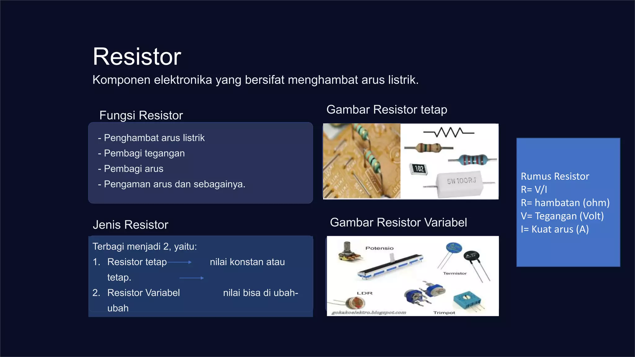 Resistor
Fungsi Resistor
- Penghambat arus listrik
- Pembagi tegangan
- Pembagi arus
- Pengaman arus dan sebagainya.
Gambar Resistor tetap
Terbagi menjadi 2, yaitu:
1. Resistor tetap nilai konstan atau
tetap.
2. Resistor Variabel nilai bisa di ubah-
ubah
Gambar Resistor Variabel
Komponen elektronika yang bersifat menghambat arus listrik.
Jenis Resistor
Rumus Resistor
R= V/I
R= hambatan (ohm)
V= Tegangan (Volt)
I= Kuat arus (A)
 