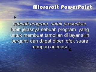 Microsoft PowerPointMicrosoft PowerPoint
sebuah program untuk presentasisebuah program untuk presentasi,,
lebihlebih jelasnya sebuah program yangjelasnya sebuah program yang
untuk membuat tampilan di layar silihuntuk membuat tampilan di layar silih
berganti dan dapatberganti dan dapat diberi efek suaradiberi efek suara
maupun animasimaupun animasi..
 