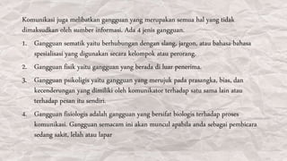 Komunikasi juga melibatkan gangguan yang merupakan semua hal yang tidak
dimaksudkan oleh sumber informasi. Ada 4 jenis gangguan.
1. Gangguan sematik yaitu berhubungan dengan slang, jargon, atau bahasa-bahasa
spesialisasi yang digunakan secara kelompok atau perorang.
2. Gangguan fisik yaitu gangguan yang berada di luar penerima.
3. Gangguan psikoligis yaitu gangguan yang merujuk pada prasangka, bias, dan
kecenderungan yang dimiliki oleh komunikator terhadap satu sama lain atau
terhadap pesan itu sendiri.
4. Gangguan fisiologis adalah gangguan yang bersifat biologis terhadap proses
komunikasi. Gangguan semacam ini akan muncul apabila anda sebagai pembicara
sedang sakit, lelah atau lapar
 