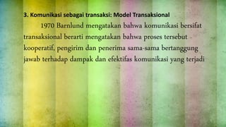 3. Komunikasi sebagai transaksi: Model Transaksional
1970 Barnlund mengatakan bahwa komunikasi bersifat
transaksional berarti mengatakan bahwa proses tersebut
kooperatif, pengirim dan penerima sama-sama bertanggung
jawab terhadap dampak dan efektifas komunikasi yang terjadi
 