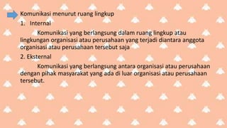 Komunikasi menurut ruang lingkup
1. Internal
Komunikasi yang berlangsung dalam ruang lingkup atau
lingkungan organisasi atau perusahaan yang terjadi diantara anggota
organisasi atau perusahaan tersebut saja
2. Eksternal
Komunikasi yang berlangsung antara organisasi atau perusahaan
dengan pihak masyarakat yang ada di luar organisasi atau perusahaan
tersebut.
 