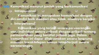 Komunikasi menurut jumlah yang berkomunikasi
1. Intrapersonal
Komunikasi ini merupakan komunikasi dengan
diri-sendiri baik disadari atau tidak, misalnya berpikir.
2. Interpersonal
Komunikasi yang terjadi secara perseorangan
atau individual antara pribadi dengan pribadi tentang
permasalahan yang bersifat pribadi juga. Dalam
komunikasi ini dapat dilaksanakan secara langsung
maupun lewat telepon namun tetap terjadi secara
perseorangan.
 