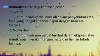 Komunikasi dari segi kemasan pesan
1. Verbal
Komunikasi verbal diwakili dalam penyebutan kata-
kata,yang pengukapannya dapat dengan lisan atau
tertulis.
2. Nonverbal
Komunikasi non verbal terlihat dalam ekspresi atau
mimik wajah,gerakan tangan,mata dan bagian tubuh
lainnya.
 