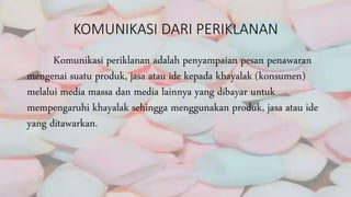 KOMUNIKASI DARI PERIKLANAN
Komunikasi periklanan adalah penyampaian pesan penawaran
mengenai suatu produk, jasa atau ide kepada khayalak (konsumen)
melalui media massa dan media lainnya yang dibayar untuk
mempengaruhi khayalak sehingga menggunakan produk, jasa atau ide
yang ditawarkan.
 