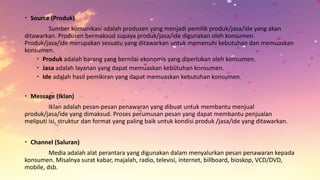  Source (Produk)
Sumber komunikasi adalah produsen yang menjadi pemilik produk/jasa/ide yang akan
ditawarkan. Produsen bermaksud supaya produk/jasa/ide digunakan oleh konsumen.
Produk/jasa/ide merupakan sesuatu yang ditawarkan untuk memenuhi kebutuhan dan memuaskan
konsumen.
 Produk adalah barang yang bernilai ekonomis yang diperlukan oleh konsumen.
 Jasa adalah layanan yang dapat memuaskan kebutuhan konsumen.
 Ide adalah hasil pemikiran yang dapat memuaskan kebutuhan konsumen.
 Message (Iklan)
Iklan adalah pesan-pesan penawaran yang dibuat untuk membantu menjual
produk/jasa/ide yang dimaksud. Proses perumusan pesan yang dapat membantu penjualan
meliputi isi, struktur dan format yang paling baik untuk kondisi produk /jasa/ide yang ditawarkan.
 Channel (Saluran)
Media adalah alat perantara yang digunakan dalam menyalurkan pesan penawaran kepada
konsumen. Misalnya surat kabar, majalah, radio, televisi, internet, billboard, bioskop, VCD/DVD,
mobile, dsb.
 