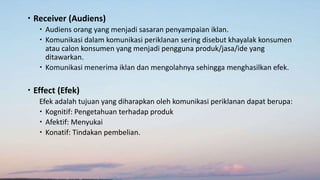  Receiver (Audiens)
 Audiens orang yang menjadi sasaran penyampaian iklan.
 Komunikasi dalam komunikasi periklanan sering disebut khayalak konsumen
atau calon konsumen yang menjadi pengguna produk/jasa/ide yang
ditawarkan.
 Komunikasi menerima iklan dan mengolahnya sehingga menghasilkan efek.
 Effect (Efek)
Efek adalah tujuan yang diharapkan oleh komunikasi periklanan dapat berupa:
 Kognitif: Pengetahuan terhadap produk
 Afektif: Menyukai
 Konatif: Tindakan pembelian.
 