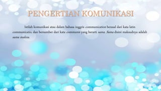 PENGERTIAN KOMUNIKASI
Istilah komunikasi atau dalam bahasa inggris communication berasal dari kata latin
communicatio, dan bersumber dari kata communis yang berarti sama. Sama disini maksudnya adalah
sama makna.
 
