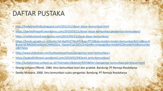 DAFTAR PUSTAKA
 http://hedytjmeilinda.blogspot.com/2012/11/dasar-dasar-komunikasi.html
 https://bamkafmipa45.wordpress.com/2010/03/11/dasar-dasar-komunikasi-pengertian-komunikasi/
 https://nellahutasoit.wordpress.com/2012/04/21/dasar-dasar-komunikasi/
 https://books.google.co.id/books?id=XqlOV2TWy4YC&pg=PT33&dq=model+model+komunikasi&hl=id&sa=X
&ved=0CB8Q6AEwAGoVChMIxO2ru_HaxwIV1pCOCh25nQvK#v=onepage&q=model%20model%20komunika
si&f=false
 http://www.slideshare.net/budisantosoichsan/pengantar-teori-komunikasi-i
 https://saipudinikhwan.wordpress.com/2014/01/04/jenis-jenis-komunikasi/
 http://kuliahonline.unikom.ac.id/?listmateri/&detail=9355&file=/pengantar-komunikasi-periklanan.html
 Onong Uchjana Effendi. 1984. Ilmu komunikasi teori dan praktek. Bandung: PT Remaja Rosdakarya
 Deddy Mulyana. 2000. Ilmu komunikasi suatu pengantar. Bandung: PT Remaja Rosdakarya
 