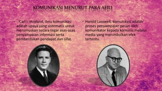 KOMUNIKASI MENURUT PARA AHLI
 Carl I. Hovland, ilmu komunikasi
adalah upaya yang sistematis untuk
merumuskan secara tegar asas-asas
penyampaian informasi serta
pembentukan pendapat dan sifat.
 Harold Lasswell, komunikasi adalah
proses penyampaian pesan oleh
komunikator kepada komunis melalui
media yang menimbulkan efek
tertentu.
 