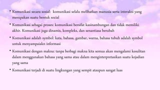  Komunikasi secara sosial: komunikasi selalu melibatkan manusia serta interaksi yang
merupakan suatu bentuk social
 Komunikasi sebagai proses: komunikasi bersifat kasinambungan dan tidak memiliki
akhir. Komunikasi juga dinamis, kompleks, dan senantiasa berubah
 Komunikasi adalah symbol: kata, bahasa, gambar, warna, bahasa tubuh adalah symbol
untuk menyampaiakn informasi
 Komunikasi dengan makna: tanpa berbagi makna kita semua akan mengalami kesulitan
dalam menggunakan bahasa yang sama atau dalam menginterpretasikan suatu kejadian
yang sama
 Komunikasi terjadi di suatu lingkungan yang sempit ataupun sangat luas
 