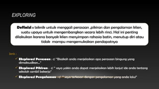 EXPLORING
Definisi : teknik untuk menggali perasaan ,pikiran dan pengalaman klien,
suatu upaya untuk mengembangkan secara lebih rinci. Hal ini penting
dilakukan karena banyak klien menyimpan rahasia batin, menutup diri atau
tidak mampu mengemukakan pendapatnya
Jenis :
 Eksplorasi Perasaan : c/ “Bisakah anda menjelaskan apa perasaan bingung yang
dimaksudkan…”
 Eksplorasi Pikiran : c/ “ saya yakin anda dapat menjelaskan lebih lanjut ide anda tentang
sekolah sambil bekerja”
 Eksplorasi Pengalaman : c/ “ saya terkesan dengan pengalaman yang anda lalui”

 