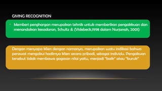 GIVING RECOGNITION
• Memberi penghargan merupakan tehnik untuk memberikan pengakkuan dan
menandakan kesadaran, Schultz & (Videbeck,1998 dalam Nurjanah, 2001)

Dengan menyapa klien dengan namanya, merupakan suatu indikasi bahwa
perawat mengakui hadirnya klien secara pribadi, sebagai individu. Pengakuan
tersebut tidak membawa gagasan nilai yaitu, menjadi “baik” atau “buruk”

 