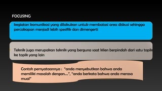 FOCUSING
• kegiatan komunikasi yang dilakukan untuk membatasi area diskusi sehingga
percakapan menjadi lebih spesifik dan dimengerti

• Teknik juga merupakan teknik yang berguna saat klien berpindah dari satu topik
ke topik yang lain
Contoh pernyataannya : “anda menyebutkan bahwa anda
memiliki masalah dengan....”, “anda berkata bahwa anda merasa
mual”

 