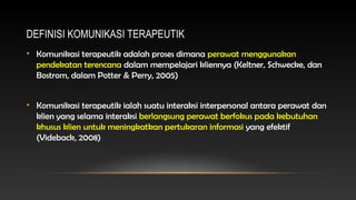 DEFINISI KOMUNIKASI TERAPEUTIK
• Komunikasi terapeutik adalah proses dimana perawat menggunakan
pendekatan terencana dalam mempelajari kliennya (Keltner, Schwecke, dan
Bostrom, dalam Potter & Perry, 2005)
• Komunikasi terapeutik ialah suatu interaksi interpersonal antara perawat dan
klien yang selama interaksi berlangsung perawat berfokus pada kebutuhan
khusus klien untuk meningkatkan pertukaran informasi yang efektif
(Videback, 2008)

 