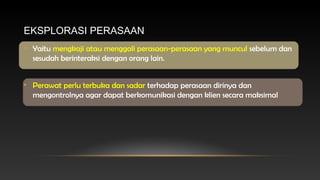 EKSPLORASI PERASAAN
• Yaitu mengkaji atau menggali perasaan-perasaan yang muncul sebelum dan
sesudah berinteraksi dengan orang lain.
• Perawat perlu terbuka dan sadar terhadap perasaan dirinya dan
mengontrolnya agar dapat berkomunikasi dengan klien secara maksimal

 