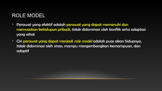 ROLE MODEL
• Perawat yang efektif adalah perawat yang dapat memenuhi dan
memuaskan kehidupan pribadi, tidak didominasi oleh konflik serta adaptasi
yang sehat
• Ciri perawat yang dapat menjadi role model adalah puas akan hidupnya,
tidak didominasi oleh stress, mampu mengembangkan kemampuan, dan
adaptif

 