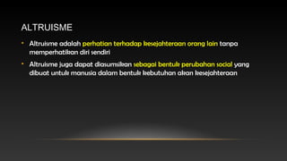 ALTRUISME
• Altruisme adalah perhatian terhadap kesejahteraan orang lain tanpa
memperhatikan diri sendiri
• Altruisme juga dapat diasumsikan sebagai bentuk perubahan social yang
dibuat untuk manusia dalam bentuk kebutuhan akan kesejahteraan

 