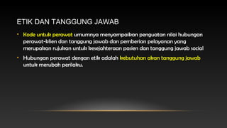 ETIK DAN TANGGUNG JAWAB
• Kode untuk perawat umumnya menyampaikan penguatan nilai hubungan
perawat-klien dan tanggung jawab dan pemberian pelayanan yang
merupakan rujukan untuk kesejahteraan pasien dan tanggung jawab social
• Hubungan perawat dengan etik adalah kebutuhan akan tanggung jawab
untuk merubah perilaku.

 