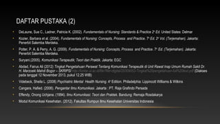 DAFTAR PUSTAKA (2)
•

DeLaune, Sue C., Ladner, Patricia K. (2002). Fundamentals of Nursing: Standards & Practice 2th Ed. United States: Delmar

•

Kozier, Barbara et al. (2004). Fundamentals of Nursing: Concepts, Process and Practice. 7th Ed. 2nd Vol. (Terjemahan). Jakarta:
Penerbit Salemba Merdeka.

•

Potter, P. A. & Perry, A. G. (2009). Fundamentals of Nursing: Concepts, Process and Practice. 7th Ed. (Terjemahan). Jakarta:
Penerbit Salemba Merdeka.

•

Suryani.(2005). Komunikasi Terapeutik; Teori dan Praktik. Jakarta: EGC

•

Abdad, Fairus Ali (2012) Tingkat Pengetahuan Perawat Tentang Komunikasi Terapeutik di Unit Rawat Inap Umum Rumah Sakit Dr.
H. Marzoeki Mahdi Bogor – SKRIPSI http://lontar.ui.ac.id/file?file=digital/20309053-Tingkat%20pengetahuan-full%20text.pdf (Diakses
pada tanggal 12 November 2013, pukul 12.25 WIB)

•

Videbeck, Sheila L. (2008) Psychiatric Mental Health Nursing. 4th Edition. Philadelphia: Lippincott Williams & Wilkins

•

Cangara, Hafied. (2006). Pengantar Ilmu Komunikasi. Jakarta : PT. Raja Grafindo Persada

•

Effendy, Onong Uchjana. (1994). Ilmu Komunikasi: Teori dan Praktek. Bandung: Remaja Rosdakarya

•

Modul Komunikasi Kesehatan. (2012). Fakultas Rumpun Ilmu Kesehatan Universitas Indonesia

 