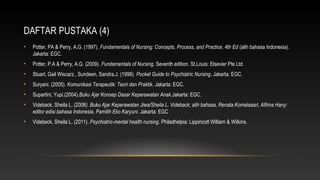 DAFTAR PUSTAKA (4)
•

Potter, PA & Perry, A.G. (1997). Fundamentals of Nursing: Concepts, Process, and Practice, 4th Ed (alih bahasa Indonesia).
Jakarta: EGC.

•

Potter, P.A & Perry, A.G. (2009). Fundamentals of Nursing. Seventh edition. St.Louis: Elsevier Pte Ltd.

•

Stuart, Gail Wiscarz., Sundeen, Sandra.J. (1998). Pocket Guide to Psychiatric Nursing. Jakarta: EGC.

•

Suryani. (2005). Komunikasi Terapeutik: Teori dan Praktik. Jakarta: EGC.

•

Supartini, Yupi.(2004).Buku Ajar Konsep Dasar Keperawatan Anak.Jakarta: EGC.

•

Videback, Sheila L. (2008). Buku Ajar Keperawatan Jiwa/Sheila L. Videback; alih bahasa, Renata Komalasari, Alfrina Hany:
editor edisi bahasa Indonesia, Pamilih Eko Karyuni. Jakarta: EGC

•

Videbeck, Sheila L. (2011). Psychiatric-mental health nursing. Philadhelpia: Lippincott William & Wilkins.

 