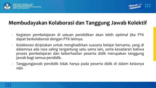 Membudayakan Kolaborasi dan Tanggung Jawab Kolektif
• Kegiatan pembelajaran di satuan pendidikan akan lebih optimal jika PTK
dapat berkolaborasi dengan PTK lainnya.
• Kolaborasi diciptakan untuk menghadirkan suasana belajar bersama, yang di
dalamnya ada rasa saling tergantung satu sama lain, serta kesadaran bahwa
proses pembelajaran dan keberhasilan peserta didik merupakan tanggung
jawab bagi semua pendidik.
• Tanggungjawab pendidik tidak hanya pada peserta didik di dalam kelasnya
saja.
 