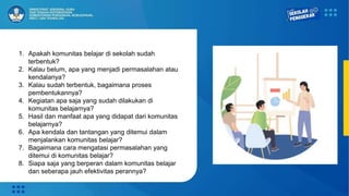 1. Apakah komunitas belajar di sekolah sudah
terbentuk?
2. Kalau belum, apa yang menjadi permasalahan atau
kendalanya?
3. Kalau sudah terbentuk, bagaimana proses
pembentukannya?
4. Kegiatan apa saja yang sudah dilakukan di
komunitas belajarnya?
5. Hasil dan manfaat apa yang didapat dari komunitas
belajarnya?
6. Apa kendala dan tantangan yang ditemui dalam
menjalankan komunitas belajar?
7. Bagaimana cara mengatasi permasalahan yang
ditemui di komunitas belajar?
8. Siapa saja yang berperan dalam komunitas belajar
dan seberapa jauh efektivitas perannya?
 