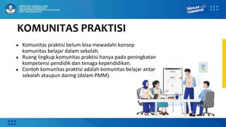 KOMUNITAS PRAKTISI
● Komunitas praktisi belum bisa mewadahi konsep
komunitas belajar dalam sekolah.
● Ruang lingkup komunitas praktisi hanya pada peningkatan
kompetensi pendidik dan tenaga kependidikan.
● Contoh komunitas praktisi adalah komunitas belajar antar
sekolah ataupun daring (dalam PMM).
 