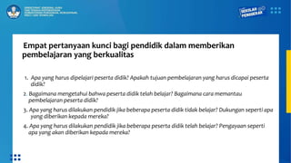Empat pertanyaan kunci bagi pendidik dalam memberikan
pembelajaran yang berkualitas
1. Apa yang harus dipelajari peserta didik? Apakah tujuan pembelajaran yang harus dicapai peserta
didik?
2. Bagaimana mengetahui bahwa peserta didik telah belajar? Bagaimana cara memantau
pembelajaran peserta didik?
3. Apa yang harus dilakukan pendidik jika beberapa peserta didik tidak belajar? Dukungan seperti apa
yang diberikan kepada mereka?
4. Apa yang harus dilakukan pendidik jika beberapa peserta didik telah belajar? Pengayaan seperti
apa yang akan diberikan kepada mereka?
 
