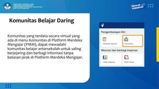 Komunitas Belajar Daring
Komunitas yang terdata secara virtual yang
ada di menu Komunitas di Platform Merdeka
Mengajar (PMM), dapat mewadahi
komunitas belajar antarsekolah untuk saling
berjejaring dan berbagi informasi tanpa
batasan jarak di Platform Merdeka Mengajar.
 