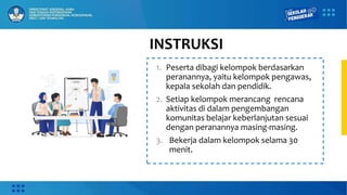INSTRUKSI
1. Peserta dibagi kelompok berdasarkan
peranannya, yaitu kelompok pengawas,
kepala sekolah dan pendidik.
2. Setiap kelompok merancang rencana
aktivitas di dalam pengembangan
komunitas belajar keberlanjutan sesuai
dengan peranannya masing-masing.
3. Bekerja dalam kelompok selama 30
menit.
 