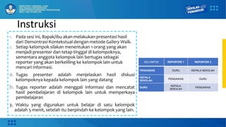 Instruksi
1. Pada sesi ini, Bapak/Ibu akan melakukan presentasi hasil
dari Demontrasi Kontekstual dengan metode Gallery Walk.
2. Setiap kelompok silakan menentukan 1 orang yang akan
menjadi presenter dan tetap tinggal di kelompoknya,
sementara anggota kelompok lain bertugas sebagai
reporter yang akan berkeliling ke kelompok lain untuk
mencari informasi.
a. Tugas presenter adalah menjelaskan hasil diskusi
kelompoknya kepada kelompok lain yang datang
b. Tugas reporter adalah menggali informasi dan mencatat
hasil pembelajaran di kelompok lain untuk memperkaya
pembelajaran
3. Waktu yang digunakan untuk belajar di satu kelompok
adalah 5 menit, setelah itu berpindah ke kelompok yang lain.
KELOMPOK REPORTER 1 REPORTER 2
PENGAWAS GURU KEPALA SEKOLAH
KEPALA
SEKOLAH
PENGAWAS GURU
GURU
KEPALA
SEKOLAH
PENGAWAS
 