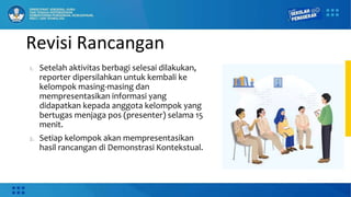 Revisi Rancangan
1. Setelah aktivitas berbagi selesai dilakukan,
reporter dipersilahkan untuk kembali ke
kelompok masing-masing dan
mempresentasikan informasi yang
didapatkan kepada anggota kelompok yang
bertugas menjaga pos (presenter) selama 15
menit.
2. Setiap kelompok akan mempresentasikan
hasil rancangan di Demonstrasi Kontekstual.
 