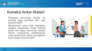 Koneksi Antar Materi
1. Mengapa komunitas belajar itu
penting bagi pendidik dan juga
peserta didik?
2. Berdasarkan yang telah Bapak/Ibu
pelajari, bagaimana Anda melihat
peran dan tugas komunitas belajar
dalam mendukung pembelajaran
yang berdampak pada peningkatan
hasil belajar peserta didik?
 