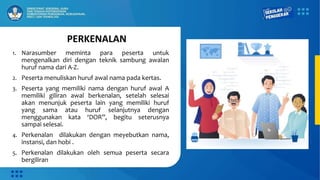 PERKENALAN
1. Narasumber meminta para peserta untuk
mengenalkan diri dengan teknik sambung awalan
huruf nama dari A-Z.
2. Peserta menuliskan huruf awal nama pada kertas.
3. Peserta yang memiliki nama dengan huruf awal A
memiliki giliran awal berkenalan, setelah selesai
akan menunjuk peserta lain yang memiliki huruf
yang sama atau huruf selanjutnya dengan
menggunakan kata ‘DOR”, begitu seterusnya
sampai selesai.
4. Perkenalan dilakukan dengan meyebutkan nama,
instansi, dan hobi .
5. Perkenalan dilakukan oleh semua peserta secara
bergiliran
 
