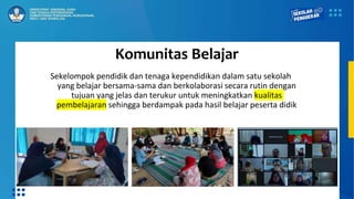 Komunitas Belajar
Sekelompok pendidik dan tenaga kependidikan dalam satu sekolah
yang belajar bersama-sama dan berkolaborasi secara rutin dengan
tujuan yang jelas dan terukur untuk meningkatkan kualitas
pembelajaran sehingga berdampak pada hasil belajar peserta didik
 