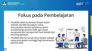 Fokus pada Pembelajaran
• Pendidik dalam komunitas belajar dalam
sekolah memiliki kewajiban untuk
menunjukkan kinerja terbaiknya dalam
mendampingi peserta didik agar dapat
menguasai dan memperoleh hasil terbaik dari
hal yang dipelajari.
• Pendidik dituntut untuk terus belajar sebagai
upaya pencapaian tertinggi bagi kemampuan
peserta didik
 