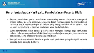 Berorientasi pada Hasil yaitu Pembelajaran Peserta Didik
• Satuan pendidikan perlu melakukan monitoring secara sistematis mengenai
proses belajar peserta didiknya, sehingga dapat menggunakan hasil monitoring
tersebut untuk membantu peserta didik yang mengalami kesulitan belajar. Hal
ini akan mendukung terjadinya perbaikan yang berkelanjutan.
• Bukti peningkatan hasil belajar peserta didik menjadi strategi bagi komunitas
belajar dalam mengevaluasi efektivitas kegiatan belajar mengajar, aturan satuan
pendidikan, serta prosedur di satuan pendidikan.
• Setiap keputusan diambil berdasar pada hasil perbaikan yang ditunjukkan oleh
peserta didik-peserta didiknya.
 