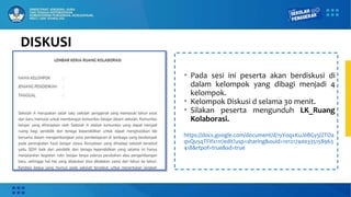 DISKUSI
• Pada sesi ini peserta akan berdiskusi di
dalam kelompok yang dibagi menjadi 4
kelompok.
• Kelompok Diskusi d selama 30 menit.
• Silakan peserta mengunduh LK_Ruang
Kolaborasi.
https://docs.google.com/document/d/1yYoqxKuJ0BGy5lZTOa
qvQu5qTFIfx11r/edit?usp=sharing&ouid=101217400335158963
418&rtpof=true&sd=true
 