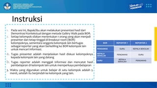Instruksi
1. Pada sesi ini, Bapak/Ibu akan melakukan presentasi hasil dari
Demontrasi Kontekstual dengan metode Gallery Walk pada BOR.
2. Setiap kelompok silakan menentukan 1 orang yang akan menjadi
presenter dan tetap tinggal di breakout room (BOR)
kelompoknya, sementara anggota kelompok lain bertugas
sebagai reporter yang akan berkeliling ke BOR kelompok lain
untuk mencari informasi.
a. Tugas presenter adalah menjelaskan hasil diskusi kelompoknya
kepada kelompok lain yang datang
b. Tugas reporter adalah menggali informasi dan mencatat hasil
pembelajaran di kelompok lain untuk memperkaya pembelajaran
3. Waktu yang digunakan untuk belajar di satu kelompok adalah 5
menit, setelah itu berpindah ke kelompok yang lain.
BOR REPORTER 1 REPORTER 2
PENGAWAS GURU KEPALA SEKOLAH
KEPALA
SEKOLAH
PENGAWAS GURU
GURU
KEPALA
SEKOLAH
PENGAWAS
 